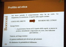 "Venendo poi al dilemma del rapporto tra Profitto ed Etica, qui si e' andata snodando la parte piu' interessante e rivelatrice della relazione del Prof. Maurizio Dallocchio, il quale ha voluto subito precisare un elemento di non poca rilevanza. "Quando sento alcuni miei colleghi sostenere che le imprese che si ispirano a principi etici guadagnano di piu', posso dimostrarvi, dati alla mano, che cio' e' falso, almeno nel breve termine; ma tale affermazione diventa eccezionalmente vera nel medio-lungo periodo!"."