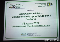 "Richiamandosi volutamente nel titolo all'evento "Seminiamo le Idee...", organizzato da FreshPlaza in occasione di MACFRUT 2011, si e' svolta in data 16 dicembre 2011 l'iniziativa "Seminiamo le idee... La filiera orticola, opportunita' per il territorio", organizzata dal Consorzio di Tutela dell'Insalata di Lusia IGP e dall'Azienda Mercati, ente gestore dei mercati ortofrutticoli di Lusia e Rosolina, con il patrocinio delle principali istituzioni della Provincia di Rovigo e la collaborazione di Veneto Agricoltura e del CSO-Centro Servizi Ortofrutticoli."
